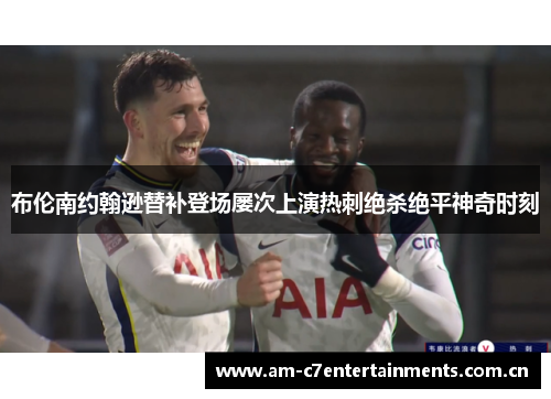 布伦南约翰逊替补登场屡次上演热刺绝杀绝平神奇时刻