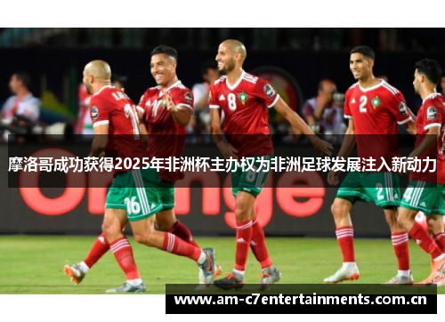 摩洛哥成功获得2025年非洲杯主办权为非洲足球发展注入新动力